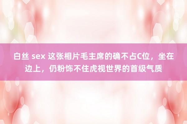 白丝 sex 这张相片毛主席的确不占C位，坐在边上，仍粉饰不住虎视世界的首级气质