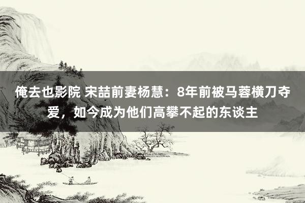 俺去也影院 宋喆前妻杨慧：8年前被马蓉横刀夺爱，如今成为他们高攀不起的东谈主