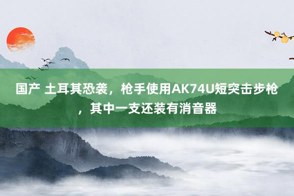 国产 土耳其恐袭，枪手使用AK74U短突击步枪，其中一支还装有消音器