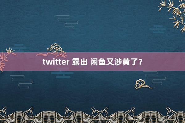 twitter 露出 闲鱼又涉黄了？