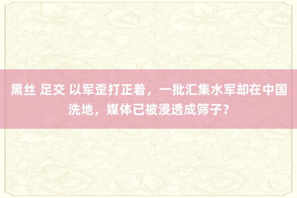 黑丝 足交 以军歪打正着，一批汇集水军却在中国洗地，媒体已被浸透成筛子？