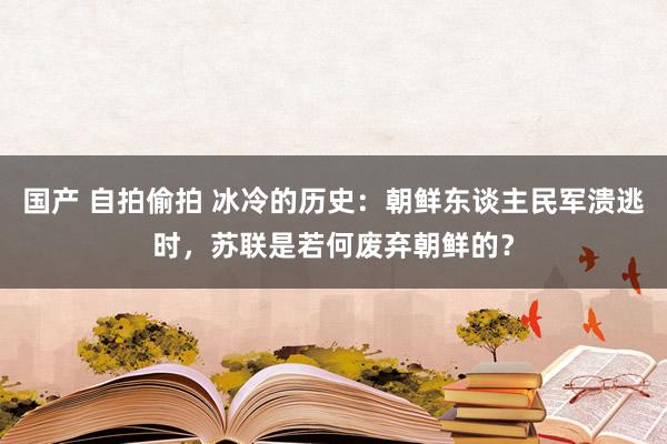 国产 自拍偷拍 冰冷的历史：朝鲜东谈主民军溃逃时，苏联是若何废弃朝鲜的？