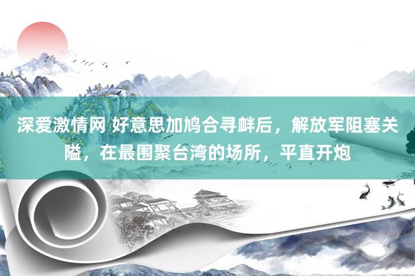 深爱激情网 好意思加鸠合寻衅后，解放军阻塞关隘，在最围聚台湾的场所，平直开炮