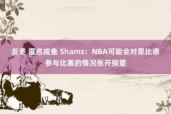 反差 匿名咸鱼 Shams：NBA可能会对恩比德参与比赛的情况张开探望