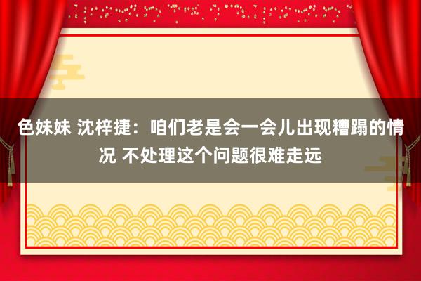 色妹妹 沈梓捷：咱们老是会一会儿出现糟蹋的情况 不处理这个问题很难走远