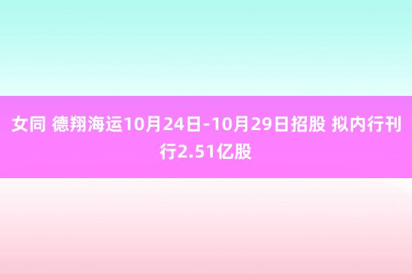 女同 德翔海运10月24日-10月29日招股 拟内行刊行2.51亿股