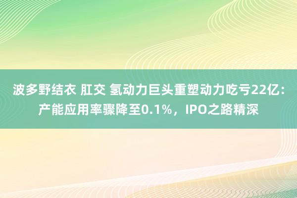 波多野结衣 肛交 氢动力巨头重塑动力吃亏22亿：产能应用率骤降至0.1%，IPO之路精深