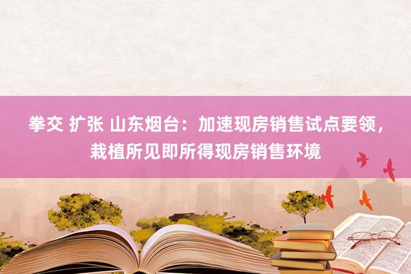 拳交 扩张 山东烟台：加速现房销售试点要领，栽植所见即所得现房销售环境