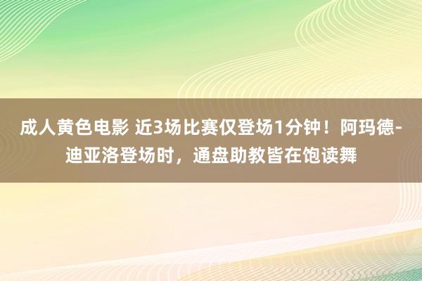 成人黄色电影 近3场比赛仅登场1分钟！阿玛德-迪亚洛登场时，通盘助教皆在饱读舞