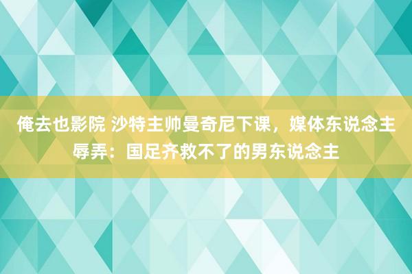 俺去也影院 沙特主帅曼奇尼下课，媒体东说念主辱弄：国足齐救不了的男东说念主