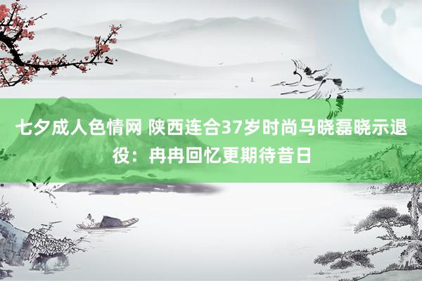 七夕成人色情网 陕西连合37岁时尚马晓磊晓示退役：冉冉回忆更期待昔日