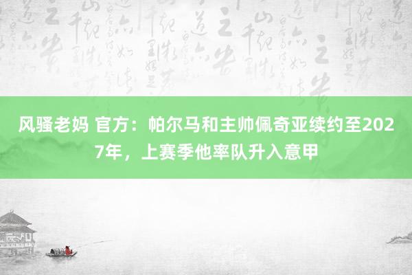 风骚老妈 官方：帕尔马和主帅佩奇亚续约至2027年，上赛季他率队升入意甲