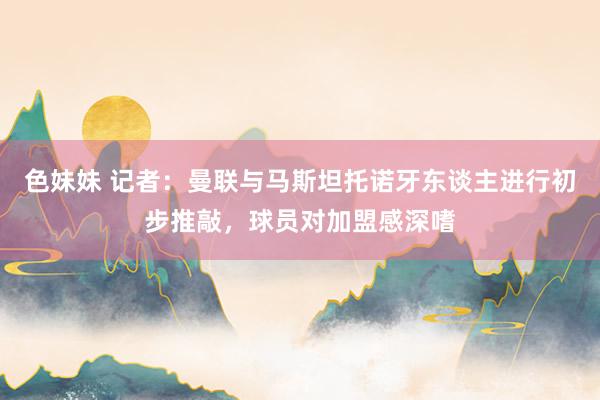 色妹妹 记者：曼联与马斯坦托诺牙东谈主进行初步推敲，球员对加盟感深嗜