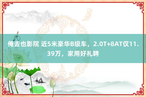 俺去也影院 近5米豪华B级车，2.0T+8AT仅11.39万，家用好礼聘