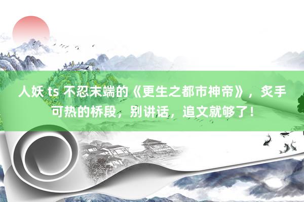 人妖 ts 不忍末端的《更生之都市神帝》，炙手可热的桥段，别讲话，追文就够了！