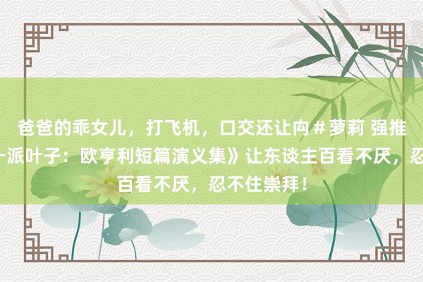 爸爸的乖女儿，打飞机，口交还让禸＃萝莉 强推！《临了一派叶子：欧亨利短篇演义集》让东谈主百看不厌，忍不住崇拜！