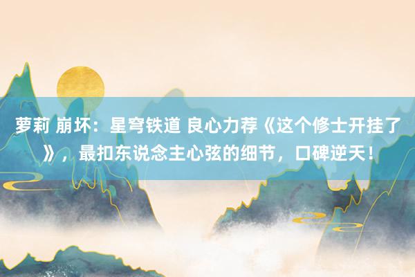 萝莉 崩坏：星穹铁道 良心力荐《这个修士开挂了》，最扣东说念主心弦的细节，口碑逆天！