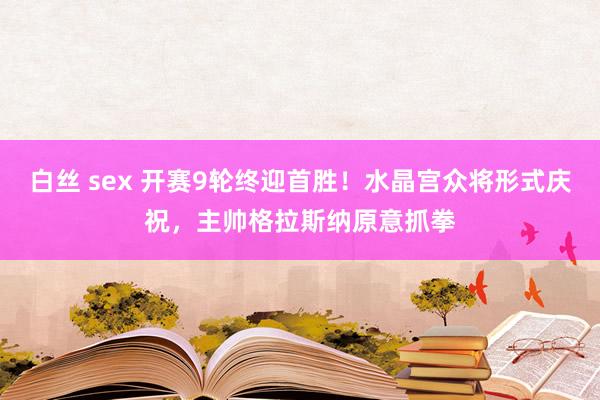 白丝 sex 开赛9轮终迎首胜！水晶宫众将形式庆祝，主帅格拉斯纳原意抓拳