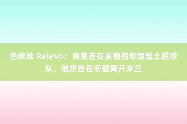 色妹妹 Relevo：奥里吉在夏窗拒却加盟土超球队，他宗旨在冬窗离开米兰