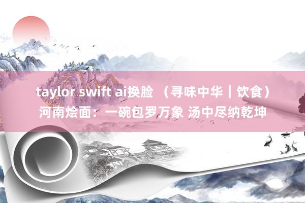 taylor swift ai换脸 （寻味中华｜饮食）河南烩面：一碗包罗万象 汤中尽纳乾坤