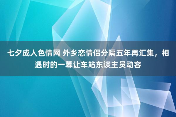 七夕成人色情网 外乡恋情侣分隔五年再汇集，相遇时的一幕让车站东谈主员动容