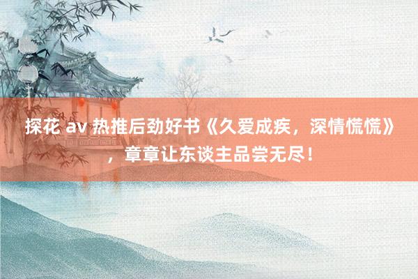 探花 av 热推后劲好书《久爱成疾，深情慌慌》，章章让东谈主品尝无尽！