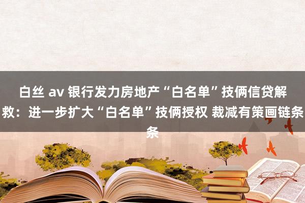 白丝 av 银行发力房地产“白名单”技俩信贷解救：进一步扩大“白名单”技俩授权 裁减有策画链条