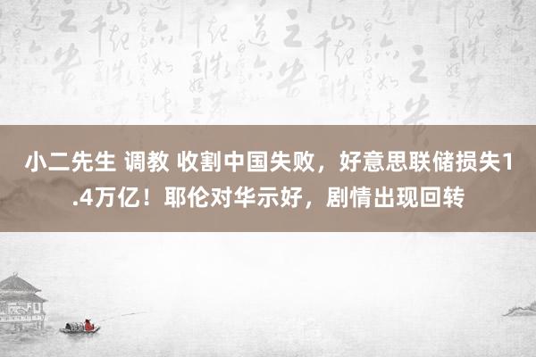 小二先生 调教 收割中国失败，好意思联储损失1.4万亿！耶伦对华示好，剧情出现回转