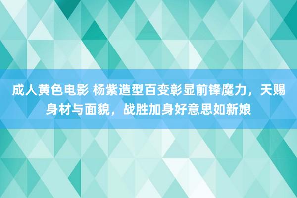 成人黄色电影 杨紫造型百变彰显前锋魔力，天赐身材与面貌，战胜加身好意思如新娘