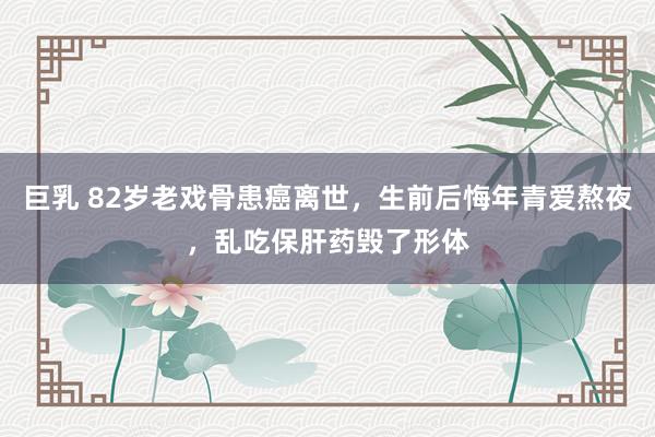 巨乳 82岁老戏骨患癌离世，生前后悔年青爱熬夜，乱吃保肝药毁了形体