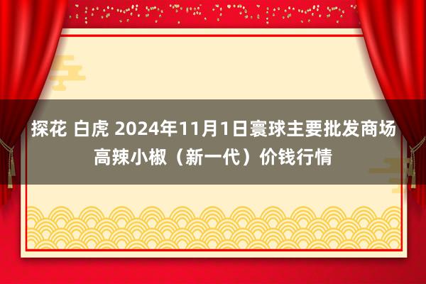 探花 白虎 2024年11月1日寰球主要批发商场高辣小椒（新一代）价钱行情