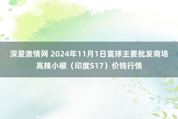 深爱激情网 2024年11月1日寰球主要批发商场高辣小椒（印度S17）价钱行情