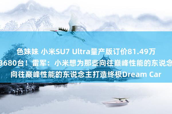 色妹妹 小米SU7 Ultra量产版订价81.49万元，10分钟订单量冲突3680台！雷军：小米想为那些向往巅峰性能的东说念主打造终极Dream Car