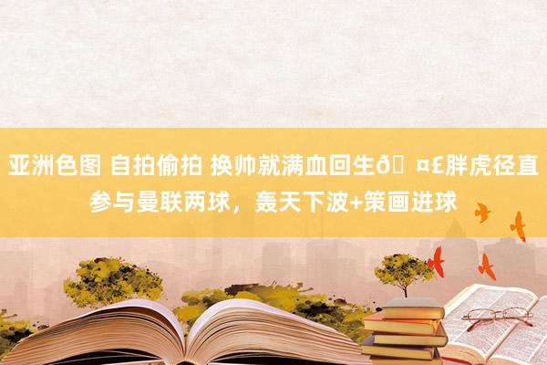 亚洲色图 自拍偷拍 换帅就满血回生🤣胖虎径直参与曼联两球，轰天下波+策画进球