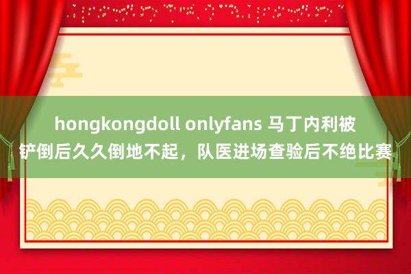 hongkongdoll onlyfans 马丁内利被铲倒后久久倒地不起，队医进场查验后不绝比赛