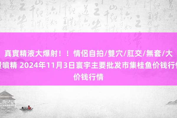 真實精液大爆射！！情侶自拍/雙穴/肛交/無套/大量噴精 2024年11月3日寰宇主要批发市集桂鱼价钱行情