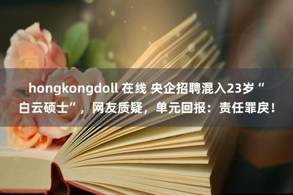 hongkongdoll 在线 央企招聘混入23岁“白云硕士”，网友质疑，单元回报：责任罪戾！