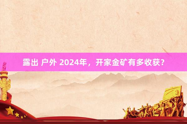 露出 户外 2024年，开家金矿有多收获？