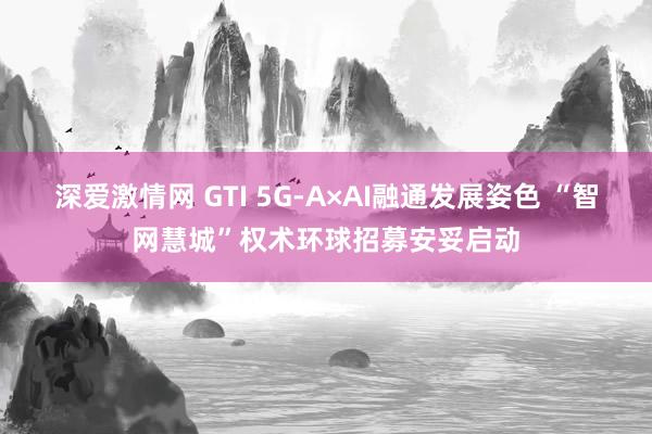 深爱激情网 GTI 5G-A×AI融通发展姿色 “智网慧城”权术环球招募安妥启动