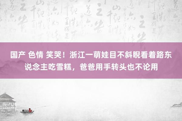 国产 色情 笑哭！浙江一萌娃目不斜睨看着路东说念主吃雪糕，爸爸用手转头也不论用