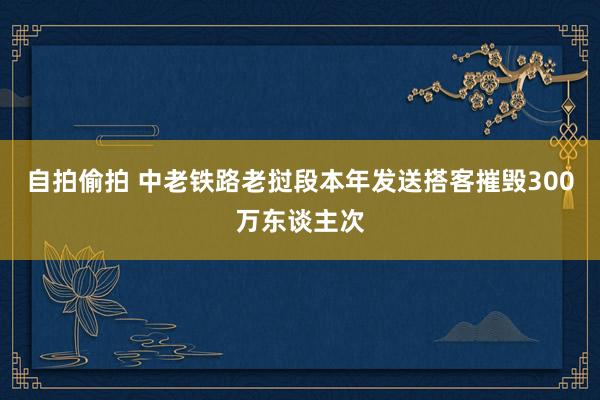 自拍偷拍 中老铁路老挝段本年发送搭客摧毁300万东谈主次