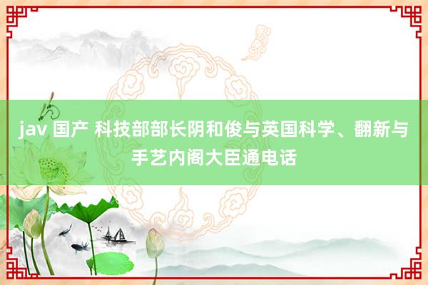 jav 国产 科技部部长阴和俊与英国科学、翻新与手艺内阁大臣通电话