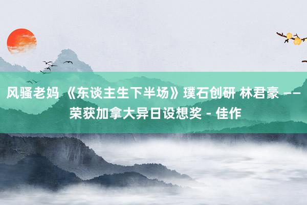 风骚老妈 《东谈主生下半场》璞石创研 林君豪 —— 荣获加拿大异日设想奖 - 佳作