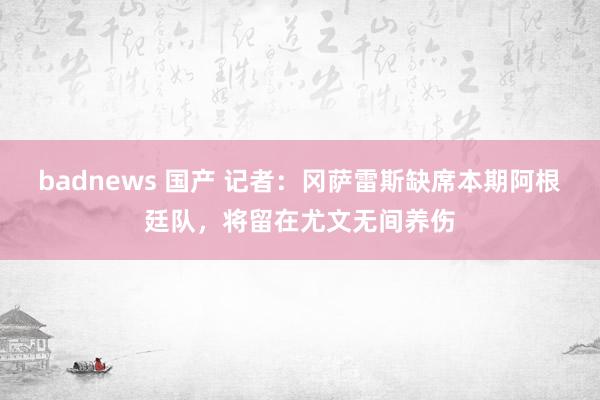 badnews 国产 记者：冈萨雷斯缺席本期阿根廷队，将留在尤文无间养伤