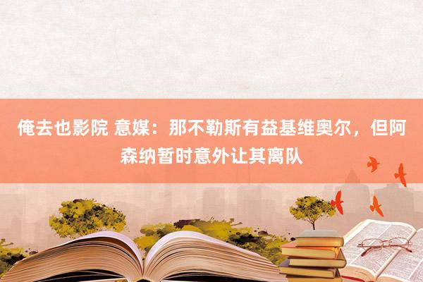 俺去也影院 意媒：那不勒斯有益基维奥尔，但阿森纳暂时意外让其离队