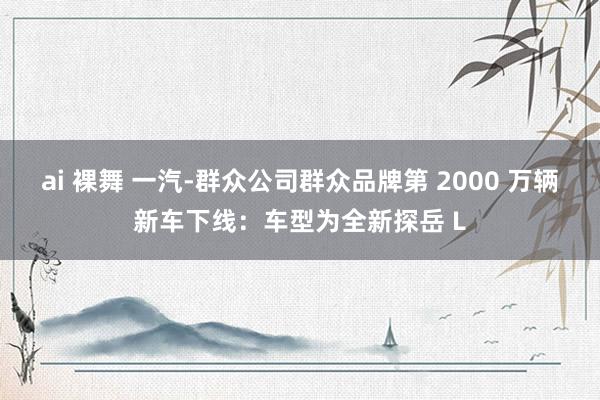 ai 裸舞 一汽-群众公司群众品牌第 2000 万辆新车下线：车型为全新探岳 L