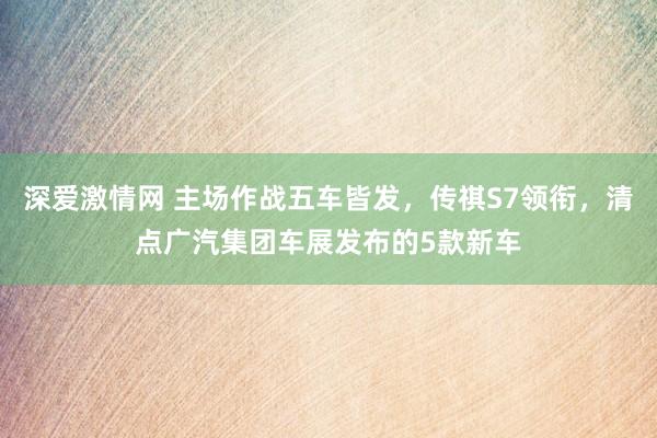 深爱激情网 主场作战五车皆发，传祺S7领衔，清点广汽集团车展发布的5款新车