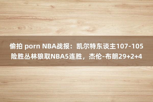 偷拍 porn NBA战报：凯尔特东谈主107-105险胜丛林狼取NBA5连胜，杰伦-布朗29+2+4