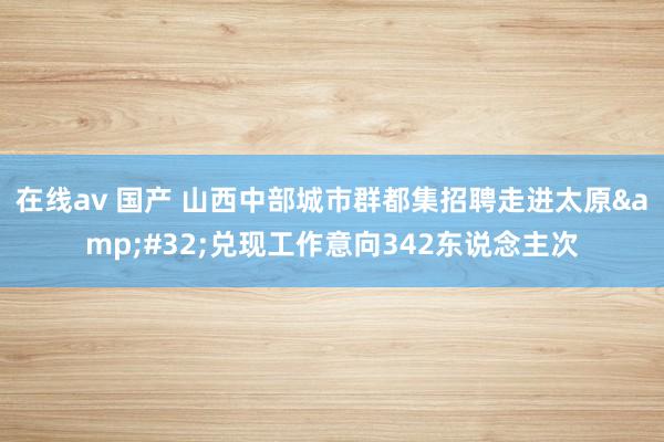 在线av 国产 山西中部城市群都集招聘走进太原&#32;兑现工作意向342东说念主次