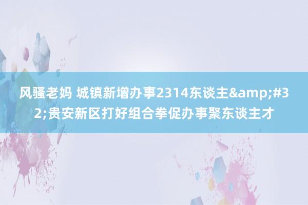 风骚老妈 城镇新增办事2314东谈主&#32;贵安新区打好组合拳促办事聚东谈主才